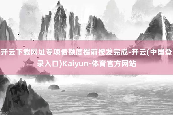 开云下载网址专项债额度提前披发完成-开云(中国登录入口)Kaiyun·体育官方网站