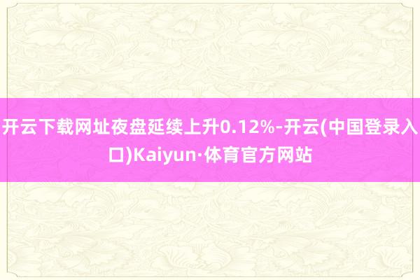 开云下载网址夜盘延续上升0.12%-开云(中国登录入口)Kaiyun·体育官方网站