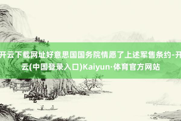 开云下载网址好意思国国务院情愿了上述军售条约-开云(中国登录入口)Kaiyun·体育官方网站