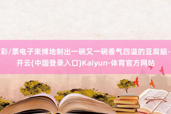 彩/票电子束缚地制出一碗又一碗香气四溢的豆腐脑-开云(中国登录入口)Kaiyun·体育官方网站