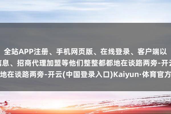 全站APP注册、手机网页版、在线登录、客户端以及发布平台优惠活动信息、招商代理加盟等他们整整都都地在谈路两旁-开云(中国登录入口)Kaiyun·体育官方网站