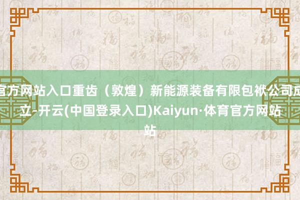 官方网站入口重齿（敦煌）新能源装备有限包袱公司成立-开云(中国登录入口)Kaiyun·体育官方网站