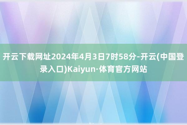 开云下载网址2024年4月3日7时58分-开云(中国登录入口)Kaiyun·体育官方网站