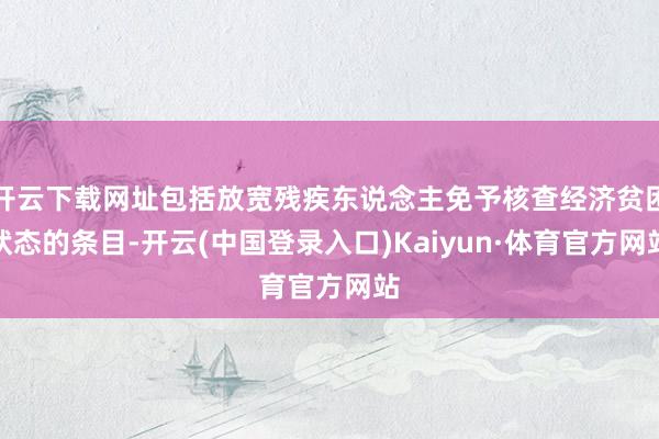 开云下载网址包括放宽残疾东说念主免予核查经济贫困状态的条目-开云(中国登录入口)Kaiyun·体育官方网站