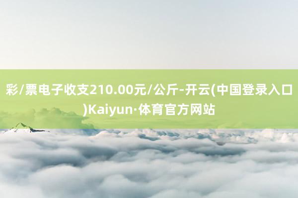 彩/票电子收支210.00元/公斤-开云(中国登录入口)Kaiyun·体育官方网站