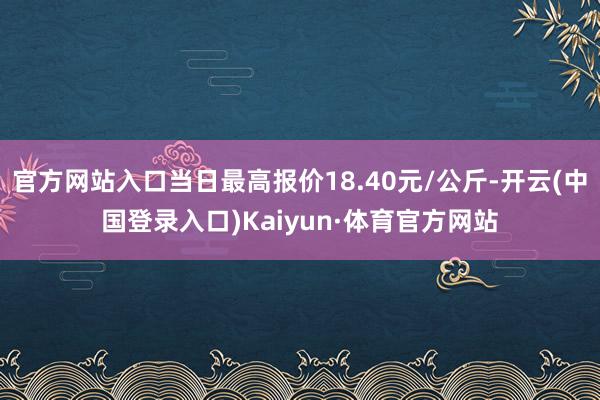 官方网站入口当日最高报价18.40元/公斤-开云(中国登录入口)Kaiyun·体育官方网站