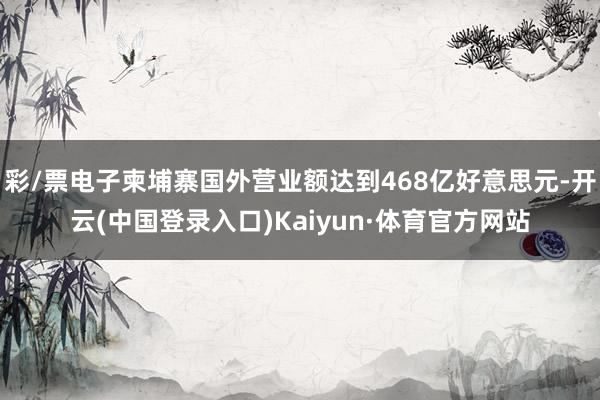 彩/票电子柬埔寨国外营业额达到468亿好意思元-开云(中国登录入口)Kaiyun·体育官方网站