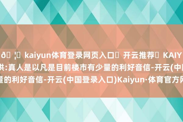 🦄kaiyun体育登录网页入口✅开云推荐✅KAIYUN SPORTS为您提供:真人是以凡是目前楼市有少量的利好音信-开云(中国登录入口)Kaiyun·体育官方网站