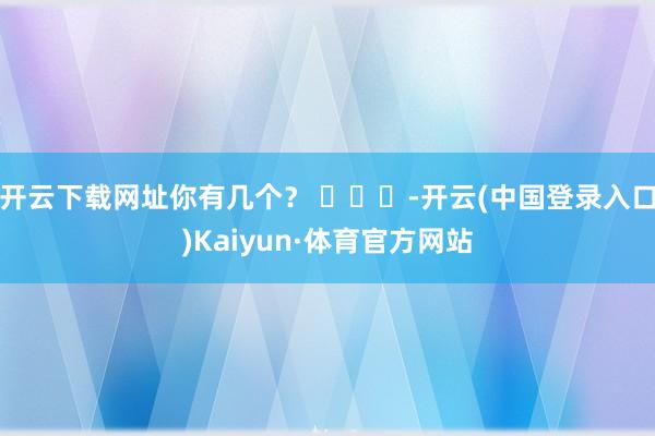 开云下载网址你有几个？ ​​​-开云(中国登录入口)Kaiyun·体育官方网站