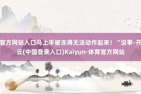 官方网站入口马上手被冻得无法动作起来！“没事-开云(中国登录入口)Kaiyun·体育官方网站