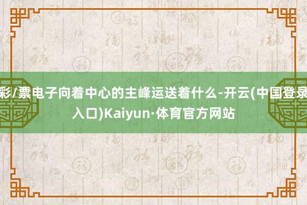 彩/票电子向着中心的主峰运送着什么-开云(中国登录入口)Kaiyun·体育官方网站