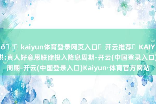 🦄kaiyun体育登录网页入口✅开云推荐✅KAIYUN SPORTS为您提供:真人好意思联储投入降息周期-开云(中国登录入口)Kaiyun·体育官方网站