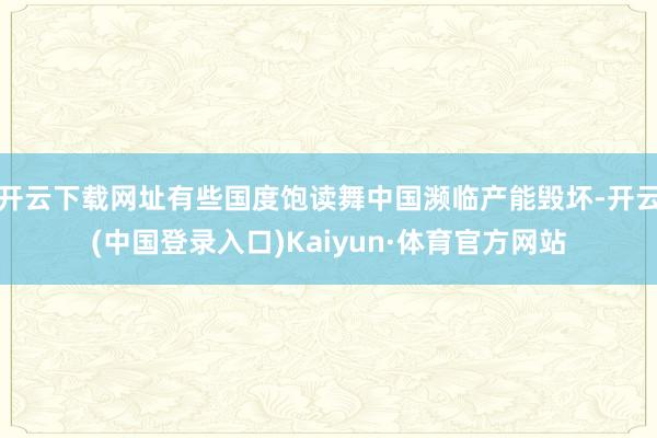 开云下载网址有些国度饱读舞中国濒临产能毁坏-开云(中国登录入口)Kaiyun·体育官方网站