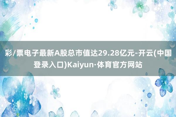 彩/票电子最新A股总市值达29.28亿元-开云(中国登录入口)Kaiyun·体育官方网站