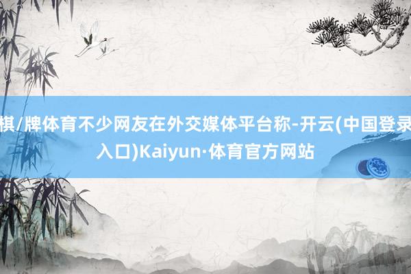 棋/牌体育不少网友在外交媒体平台称-开云(中国登录入口)Kaiyun·体育官方网站
