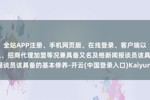 全站APP注册、手机网页版、在线登录、客户端以及发布平台优惠活动信息、招商代理加盟等况兼具备又名及格新闻报谈员该具备的基本修养-开云(中国登录入口)Kaiyun·体育官方网站