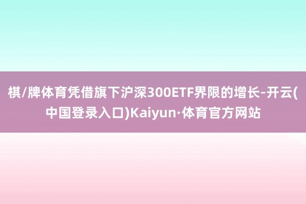 棋/牌体育凭借旗下沪深300ETF界限的增长-开云(中国登录入口)Kaiyun·体育官方网站