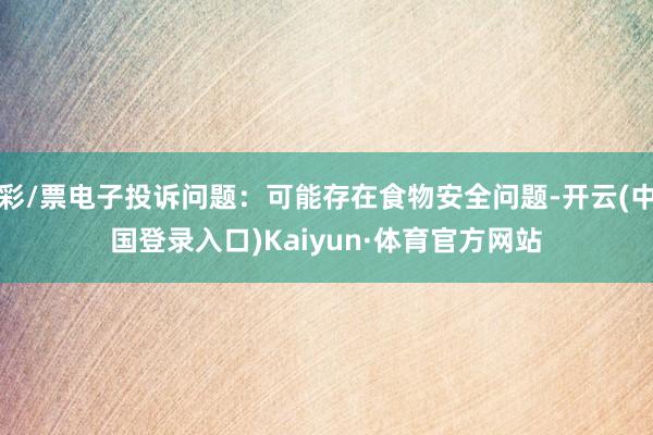 彩/票电子投诉问题:可能存在食物安全问题-开云(中国登录入口)Kaiyun·体育官方网站