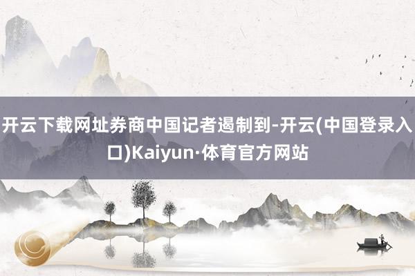 开云下载网址　　券商中国记者遏制到-开云(中国登录入口)Kaiyun·体育官方网站