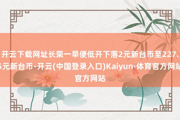 开云下载网址长荣一早便低开下落2元新台币至227.5元新台币-开云(中国登录入口)Kaiyun·体育官方网站