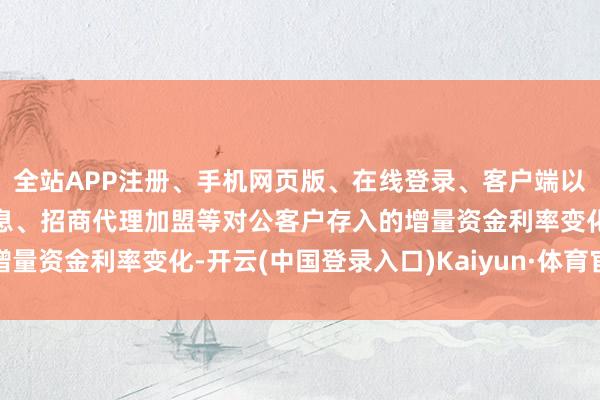 全站APP注册、手机网页版、在线登录、客户端以及发布平台优惠活动信息、招商代理加盟等对公客户存入的增量资金利率变化-开云(中国登录入口)Kaiyun·体育官方网站