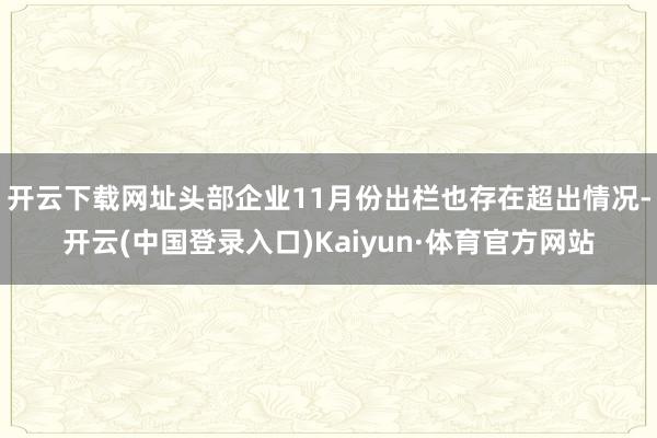 开云下载网址头部企业11月份出栏也存在超出情况-开云(中国登录入口)Kaiyun·体育官方网站