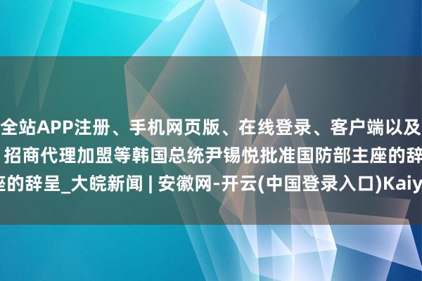 全站APP注册、手机网页版、在线登录、客户端以及发布平台优惠活动信息、招商代理加盟等韩国总统尹锡悦批准国防部主座的辞呈_大皖新闻 | 安徽网-开云(中国登录入口)Kaiyun·体育官方网站