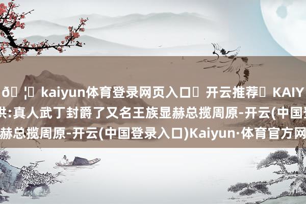🦄kaiyun体育登录网页入口✅开云推荐✅KAIYUN SPORTS为您提供:真人武丁封爵了又名王族显赫总揽周原-开云(中国登录入口)Kaiyun·体育官方网站