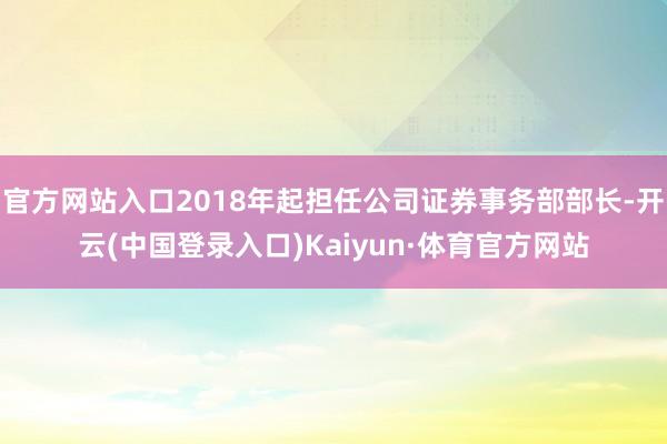 官方网站入口2018年起担任公司证券事务部部长-开云(中国登录入口)Kaiyun·体育官方网站