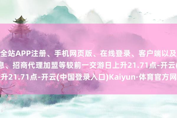 全站APP注册、手机网页版、在线登录、客户端以及发布平台优惠活动信息、招商代理加盟等较前一交游日上升21.71点-开云(中国登录入口)Kaiyun·体育官方网站