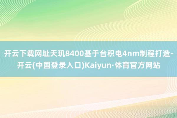 开云下载网址天玑8400基于台积电4nm制程打造-开云(中国登录入口)Kaiyun·体育官方网站
