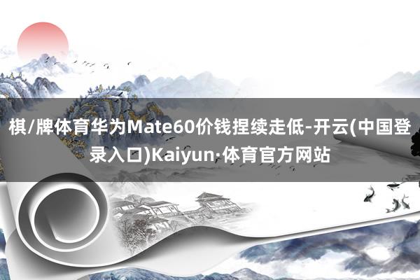 棋/牌体育华为Mate60价钱捏续走低-开云(中国登录入口)Kaiyun·体育官方网站