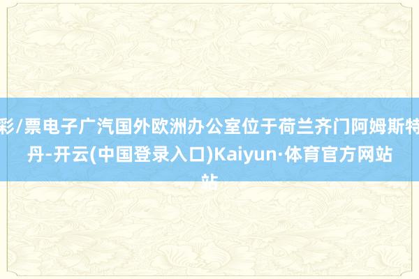 彩/票电子广汽国外欧洲办公室位于荷兰齐门阿姆斯特丹-开云(中国登录入口)Kaiyun·体育官方网站