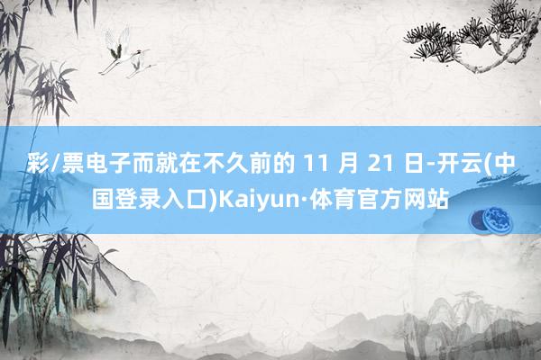 彩/票电子而就在不久前的 11 月 21 日-开云(中国登录入口)Kaiyun·体育官方网站