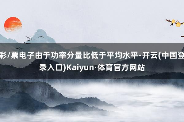 彩/票电子由于功率分量比低于平均水平-开云(中国登录入口)Kaiyun·体育官方网站