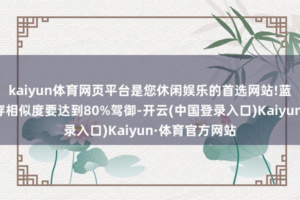 kaiyun体育网页平台是您休闲娱乐的首选网站!蓝本两条商品贯穿相似度要达到80%驾御-开云(中国登录入口)Kaiyun·体育官方网站