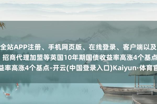 全站APP注册、手机网页版、在线登录、客户端以及发布平台优惠活动信息、招商代理加盟等英国10年期国债收益率高涨4个基点-开云(中国登录入口)Kaiyun·体育官方网站