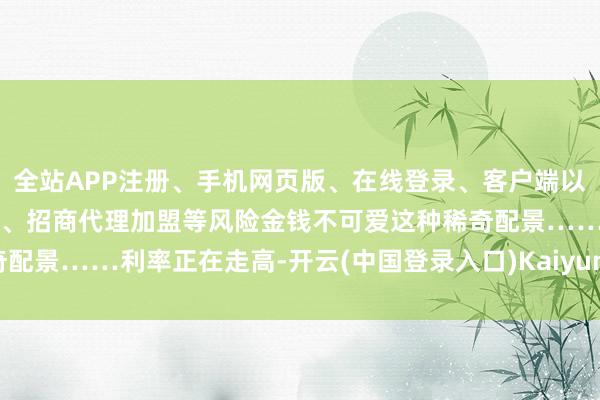全站APP注册、手机网页版、在线登录、客户端以及发布平台优惠活动信息、招商代理加盟等风险金钱不可爱这种稀奇配景……利率正在走高-开云(中国登录入口)Kaiyun·体育官方网站