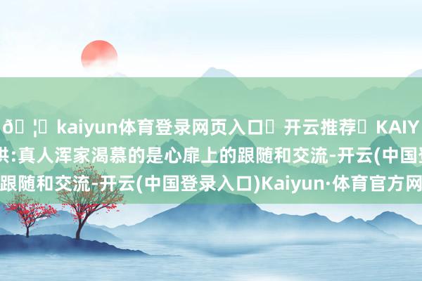 🦄kaiyun体育登录网页入口✅开云推荐✅KAIYUN SPORTS为您提供:真人浑家渴慕的是心扉上的跟随和交流-开云(中国登录入口)Kaiyun·体育官方网站