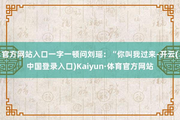 官方网站入口一字一顿问刘瑶：“你叫我过来-开云(中国登录入口)Kaiyun·体育官方网站