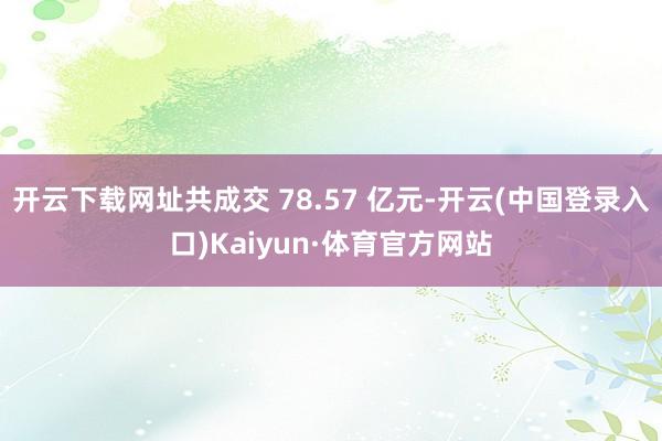 开云下载网址共成交 78.57 亿元-开云(中国登录入口)Kaiyun·体育官方网站