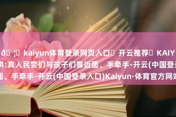 🦄kaiyun体育登录网页入口✅开云推荐✅KAIYUN SPORTS为您提供:真人民警们与孩子们靠近面、手牵手-开云(中国登录入口)Kaiyun·体育官方网站