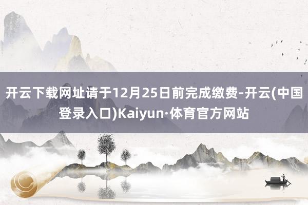 开云下载网址请于12月25日前完成缴费-开云(中国登录入口)Kaiyun·体育官方网站