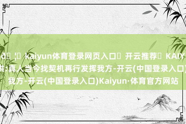🦄kaiyun体育登录网页入口✅开云推荐✅KAIYUN SPORTS为您提供:真人当今找契机再行发挥我方-开云(中国登录入口)Kaiyun·体育官方网站