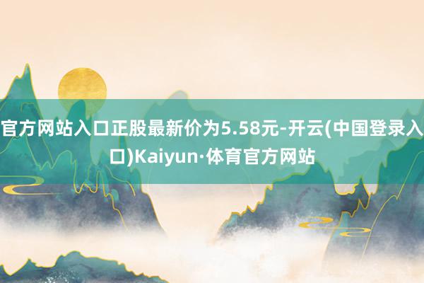 官方网站入口正股最新价为5.58元-开云(中国登录入口)Kaiyun·体育官方网站