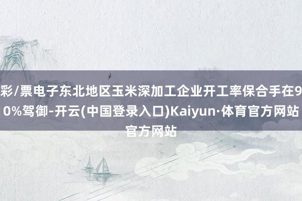 彩/票电子东北地区玉米深加工企业开工率保合手在90%驾御-开云(中国登录入口)Kaiyun·体育官方网站