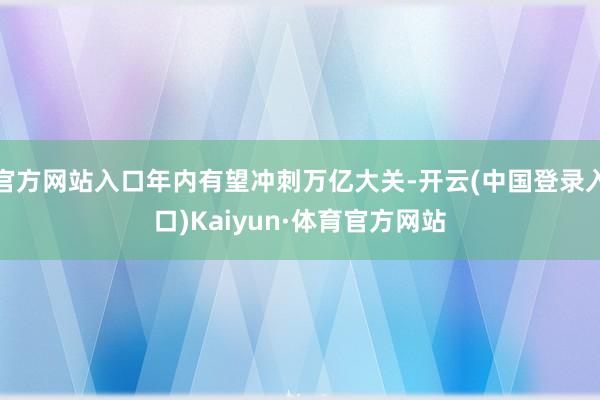 官方网站入口年内有望冲刺万亿大关-开云(中国登录入口)Kaiyun·体育官方网站