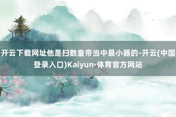 开云下载网址他是扫数皇帝当中最小器的-开云(中国登录入口)Kaiyun·体育官方网站