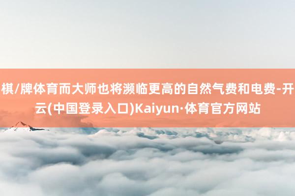 棋/牌体育而大师也将濒临更高的自然气费和电费-开云(中国登录入口)Kaiyun·体育官方网站