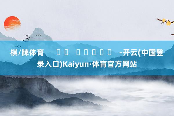 棋/牌体育      		  					  -开云(中国登录入口)Kaiyun·体育官方网站